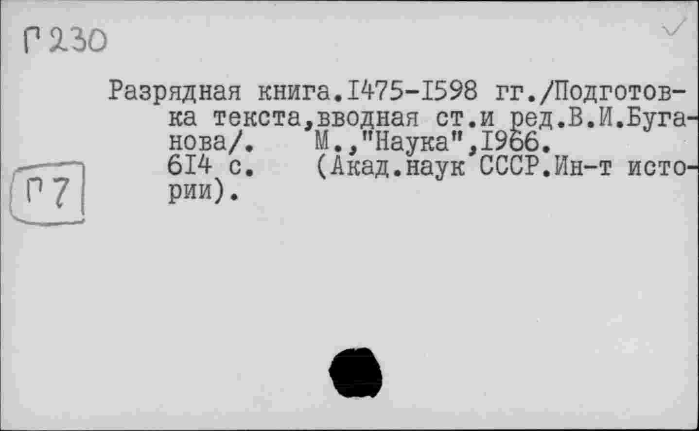 ﻿Разрядная книга.1475-1598 гг./Подготовка текста,вводная ст.и ред.В.И.Буга нова/.	М.,"Наука”,1966.
614 с.	(Акад.наук СССР.Ин-т исто
рии).